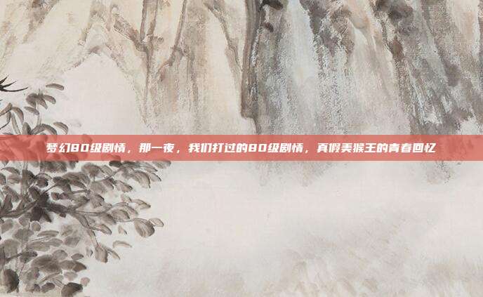 梦幻80级剧情,那一夜,我们打过的80级剧情,真假美猴王的青春回忆
