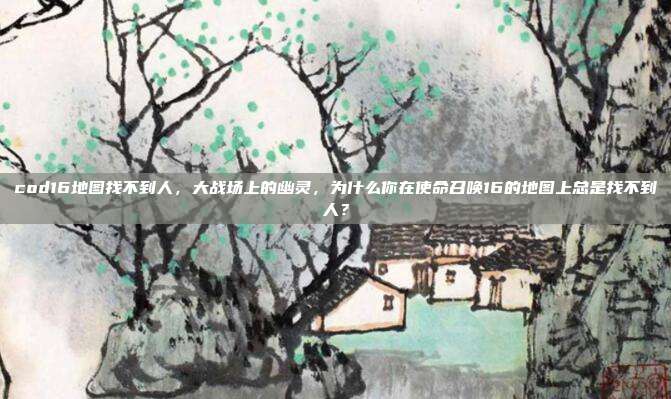 cod16地图找不到人,大战场上的幽灵,为什么你在使命召唤16的地图上总是找不到人?