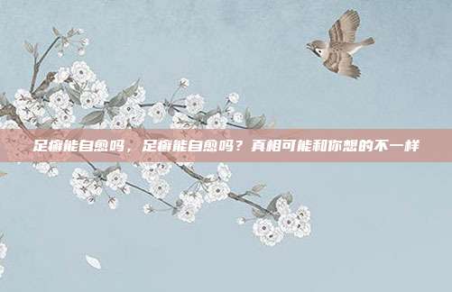 足癣能自愈吗,足癣能自愈吗?真相可能和你想的不一样