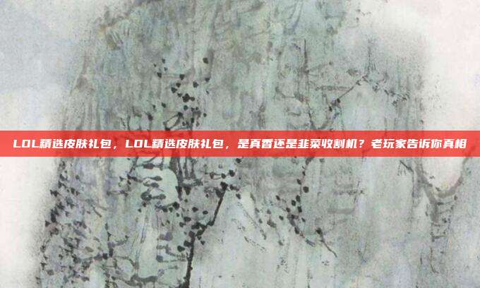 LOL精选皮肤礼包,LOL精选皮肤礼包,是真香还是韭菜收割机?老玩家告诉你真相