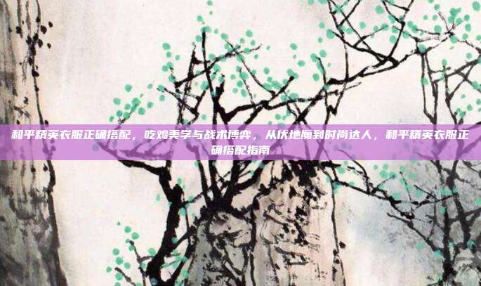 和平精英衣服正确搭配,吃鸡美学与战术博弈,从伏地魔到时尚达人,和平精英衣服正确搭配指南