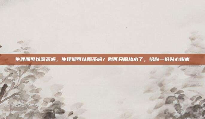 生理期可以喝茶吗,生理期可以喝茶吗?别再只喝热水了,给你一份贴心指南