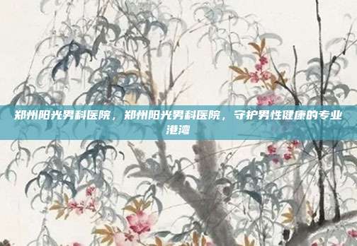 郑州阳光男科医院,郑州阳光男科医院,守护男性健康的专业港湾