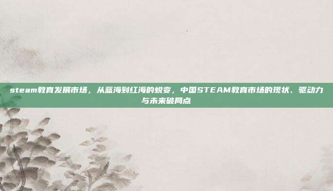 steam教育发展市场,从蓝海到红海的蜕变,中国STEAM教育市场的现状、驱动力与未来破局点