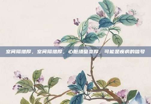 室间隔增厚,室间隔增厚,心脏墙壁变厚,可能是疾病的信号