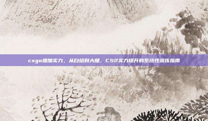 csgo增加实力,从白给到大腿,CS2实力提升的系统性训练指南