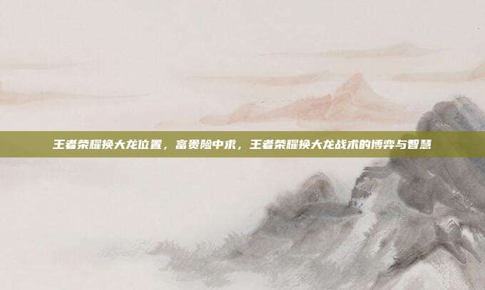 王者荣耀换大龙位置,富贵险中求,王者荣耀换大龙战术的博弈与智慧