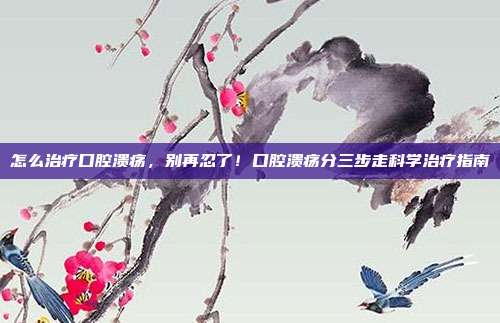 怎么治疗口腔溃疡,别再忍了!口腔溃疡分三步走科学治疗指南