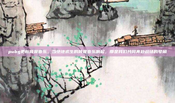 pubg更新背景音乐,当绝地求生的背景音乐响起,那是我们共同奔赴战场的号角