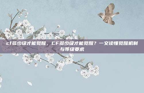 cf多少级才能觉醒,CF多少级才能觉醒?一文读懂觉醒机制与等级要求