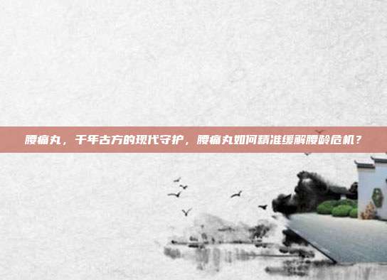 腰痛丸,千年古方的现代守护,腰痛丸如何精准缓解腰龄危机?