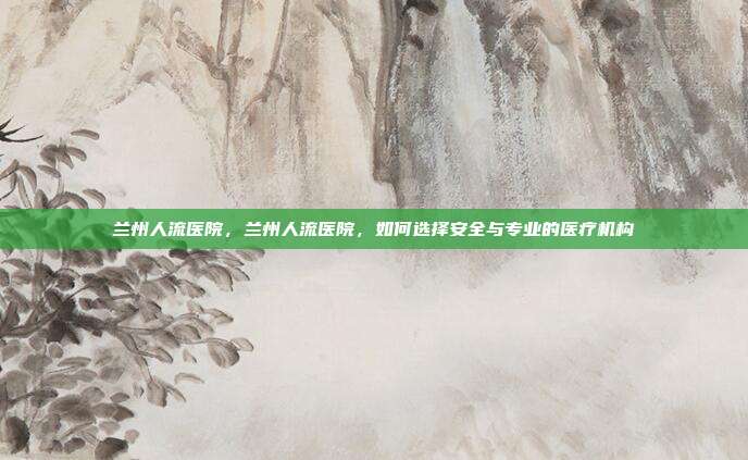 兰州人流医院,兰州人流医院,如何选择安全与专业的医疗机构
