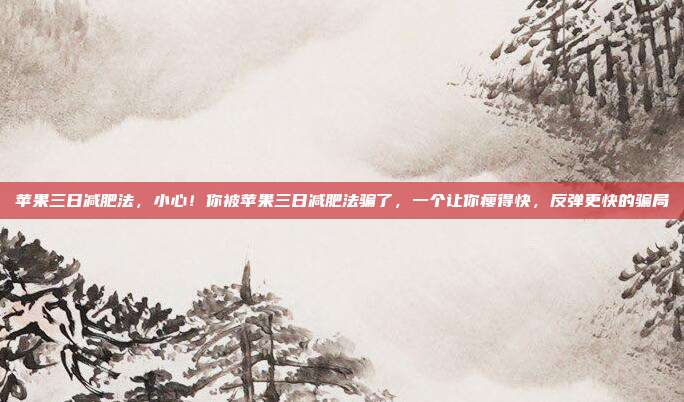 苹果三日减肥法,小心!你被苹果三日减肥法骗了,一个让你瘦得快,反弹更快的骗局