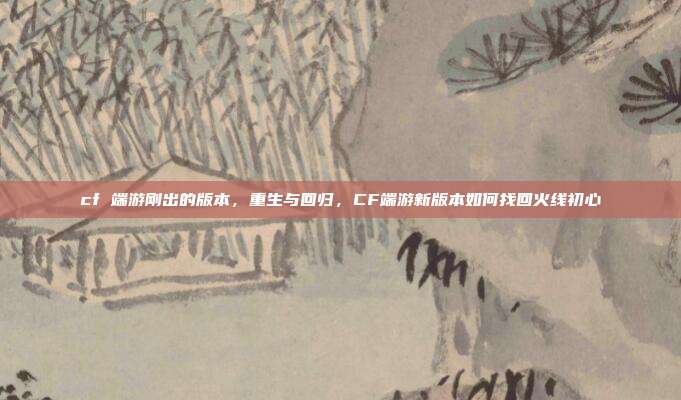 cf 端游刚出的版本,重生与回归,CF端游新版本如何找回火线初心