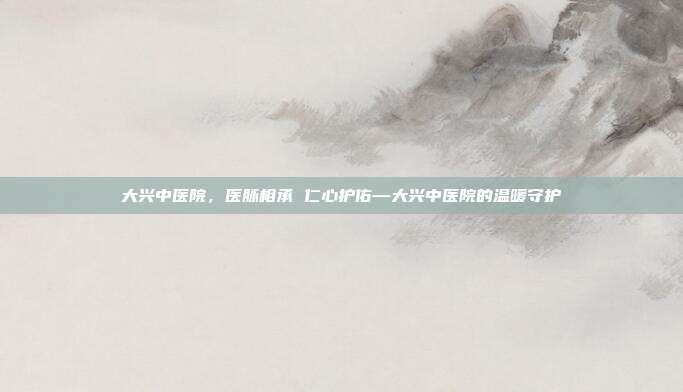 大兴中医院,医脉相承 仁心护佑—大兴中医院的温暖守护