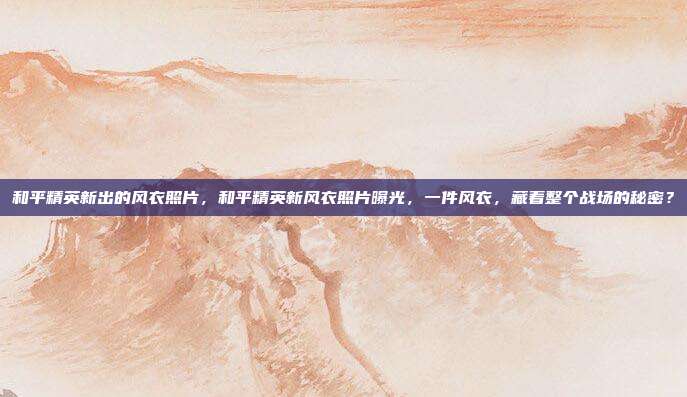 和平精英新出的风衣照片,和平精英新风衣照片曝光,一件风衣,藏着整个战场的秘密?