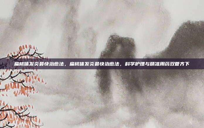 扁桃体发炎最快治愈法,扁桃体发炎最快治愈法,科学护理与精准用药双管齐下