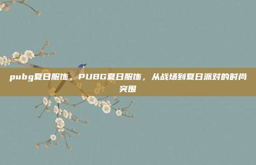 pubg夏日服饰,PUBG夏日服饰,从战场到夏日派对的时尚突围