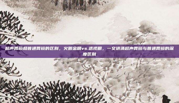 超声胃镜和普通胃镜的区别,火眼金睛vs.透视眼,一文讲清超声胃镜与普通胃镜的深度区别