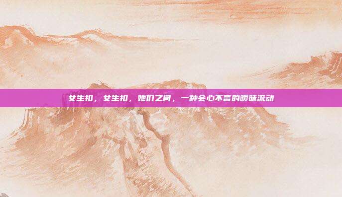 女生扣,女生扣,她们之间,一种会心不言的暧昧流动