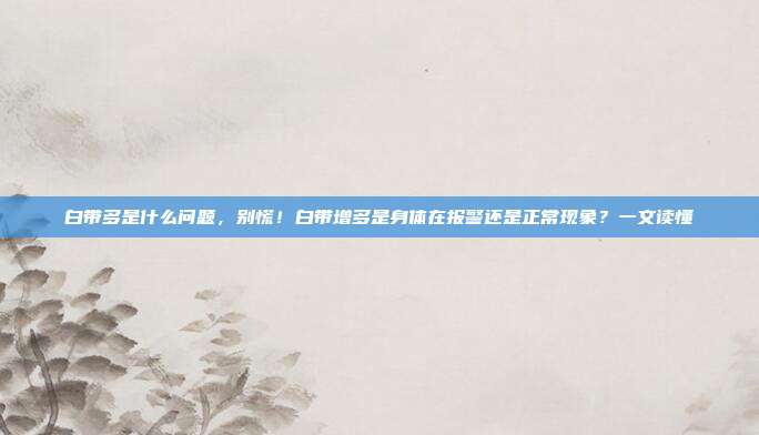 白带多是什么问题,别慌!白带增多是身体在报警还是正常现象?一文读懂