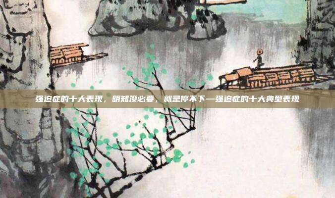 强迫症的十大表现,明知没必要,就是停不下—强迫症的十大典型表现