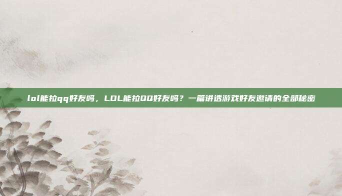 lol能拉qq好友吗,LOL能拉QQ好友吗?一篇讲透游戏好友邀请的全部秘密