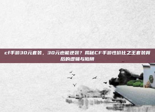 cf手游30元套装,30元也能逆袭?揭秘CF手游性价比之王套装背后的逻辑与陷阱