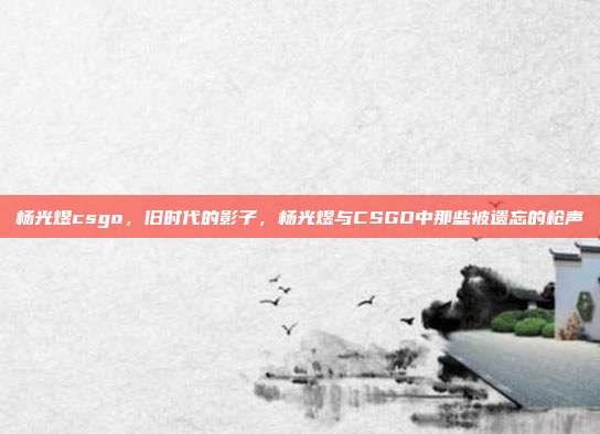 杨光煜csgo,旧时代的影子,杨光煜与CSGO中那些被遗忘的枪声