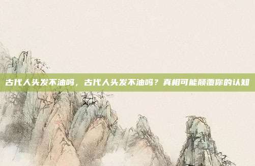 古代人头发不油吗,古代人头发不油吗?真相可能颠覆你的认知