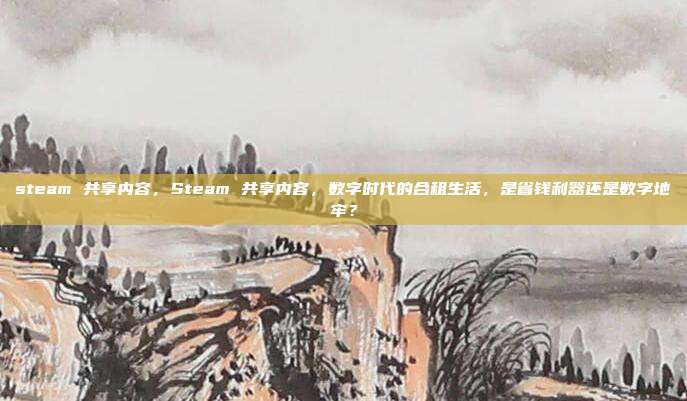 steam 共享内容,Steam 共享内容,数字时代的合租生活,是省钱利器还是数字地牢?