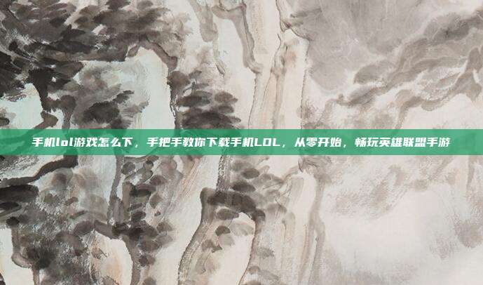 手机lol游戏怎么下,手把手教你下载手机LOL,从零开始,畅玩英雄联盟手游