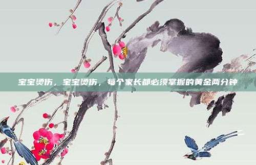 宝宝烫伤,宝宝烫伤,每个家长都必须掌握的黄金两分钟