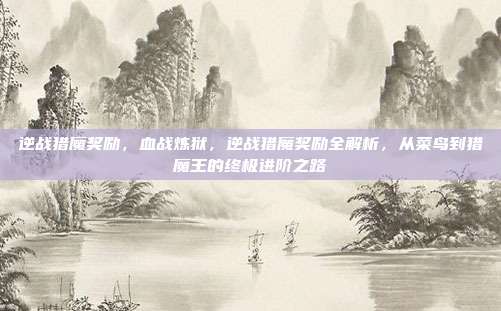 逆战猎魔奖励,血战炼狱,逆战猎魔奖励全解析,从菜鸟到猎魔王的终极进阶之路