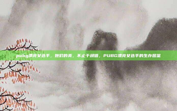 pubg漂亮女选手,她们的美,不止于颜值,PUBG漂亮女选手的生存图鉴