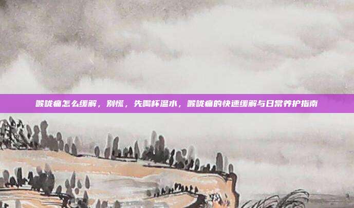 喉咙痛怎么缓解,别慌,先喝杯温水,喉咙痛的快速缓解与日常养护指南