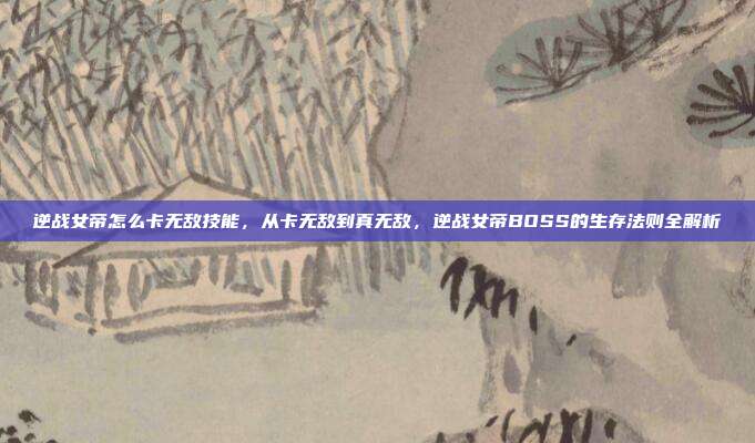 逆战女帝怎么卡无敌技能,从卡无敌到真无敌,逆战女帝BOSS的生存法则全解析