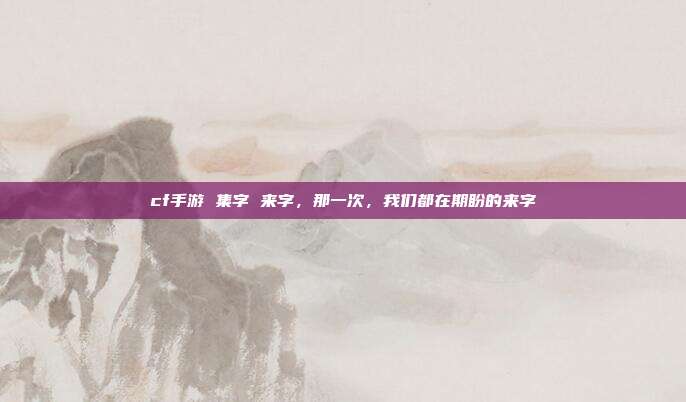 cf手游 集字 来字,那一次,我们都在期盼的来字