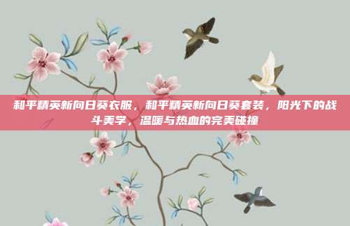 和平精英新向日葵衣服,和平精英新向日葵套装,阳光下的战斗美学,温暖与热血的完美碰撞