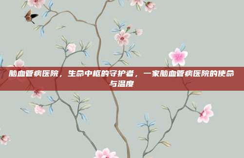 脑血管病医院,生命中枢的守护者,一家脑血管病医院的使命与温度