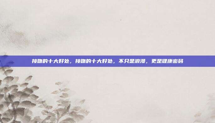 接吻的十大好处,接吻的十大好处,不只是浪漫,更是健康密码