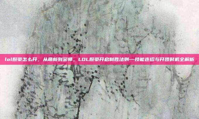 lol腕豪怎么开,从萌新到宗师,LOL腕豪开启制胜法则—技能连招与开团时机全解析
