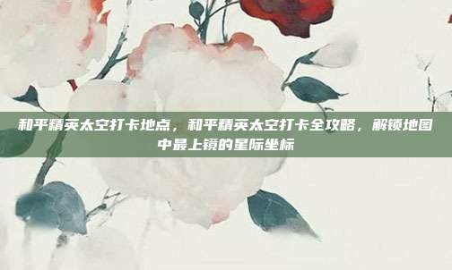 和平精英太空打卡地点,和平精英太空打卡全攻略,解锁地图中最上镜的星际坐标
