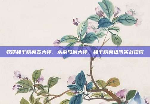 教你和平精英变大神,从菜鸟到大神,和平精英进阶实战指南