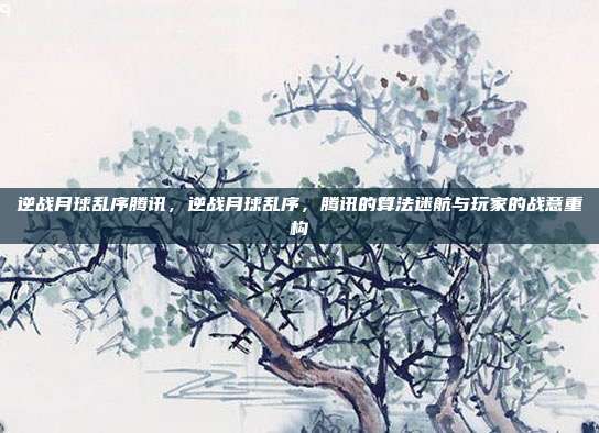 逆战月球乱序腾讯,逆战月球乱序,腾讯的算法迷航与玩家的战意重构