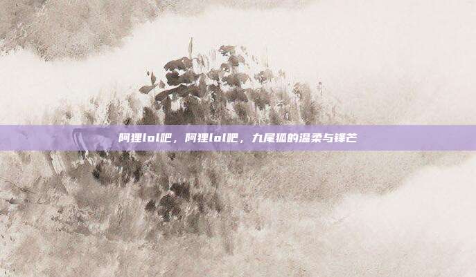 阿狸lol吧,阿狸lol吧,九尾狐的温柔与锋芒