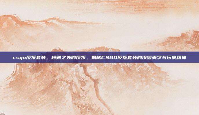 csgo反叛套装,规则之外的反叛,揭秘CSGO反叛套装的冷峻美学与玩家精神
