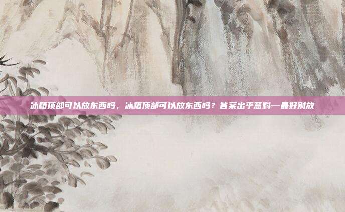 冰箱顶部可以放东西吗,冰箱顶部可以放东西吗?答案出乎意料—最好别放