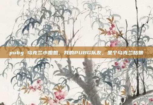 pubg 乌克兰小姐姐,我的PUBG队友,是个乌克兰姑娘