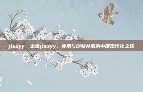 jlszyy,走进jlszyy,传承与创新并蓄的中医现代化之路